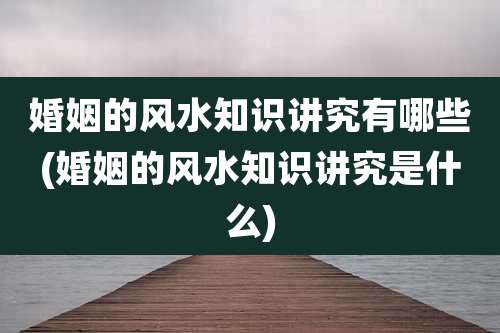 婚姻的风水知识讲究有哪些(婚姻的风水知识讲究是什么)