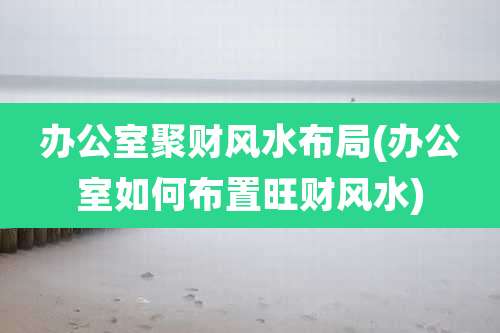 办公室聚财风水布局(办公室如何布置旺财风水)