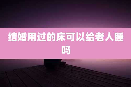 结婚用过的床可以给老人睡吗