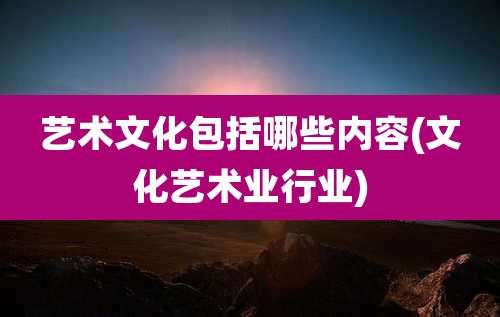 艺术文化包括哪些内容(文化艺术业行业)