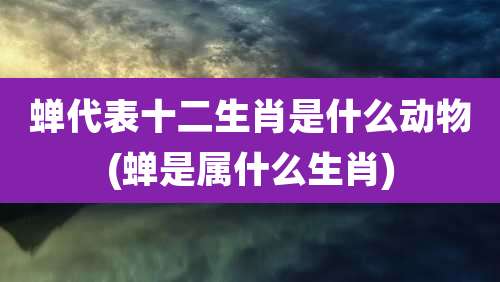 蝉代表十二生肖是什么动物(蝉是属什么生肖)