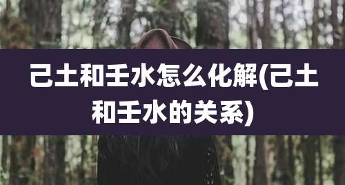 己土和壬水怎么化解(己土和壬水的关系)