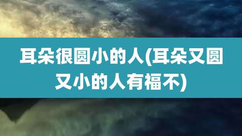耳朵很圆小的人(耳朵又圆又小的人有福不)