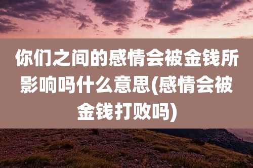你们之间的感情会被金钱所影响吗什么意思(感情会被金钱打败吗)