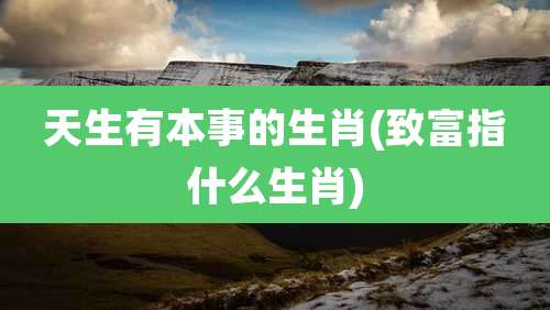 天生有本事的生肖(致富指什么生肖)