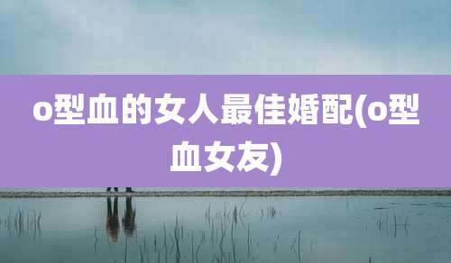 o型血的女人最佳婚配(o型血女友)