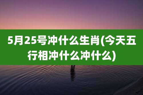 5月25号冲什么生肖(今天五行相冲什么冲什么)