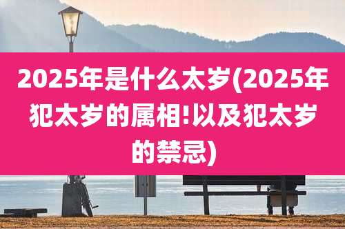 2025年是什么太岁(2025年犯太岁的属相!以及犯太岁的禁忌)
