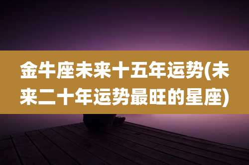 金牛座未来十五年运势(未来二十年运势最旺的星座)