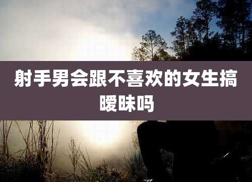 射手男会跟不喜欢的女生搞暧昧吗