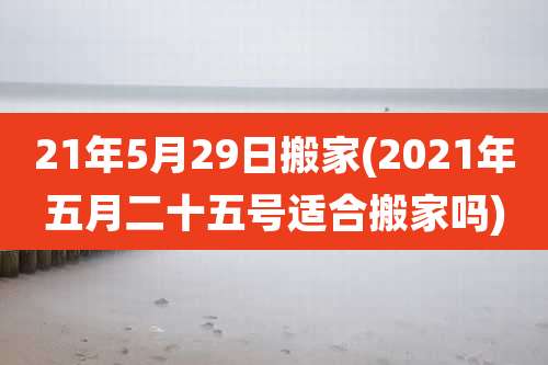 21年5月29日搬家(2021年五月二十五号适合搬家吗)