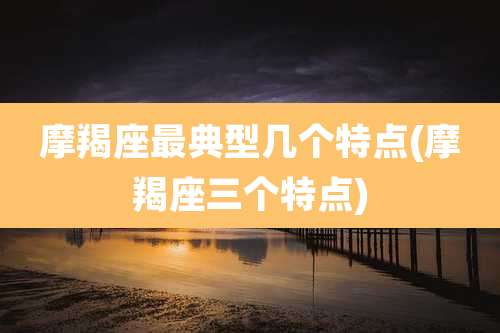 摩羯座最典型几个特点(摩羯座三个特点)