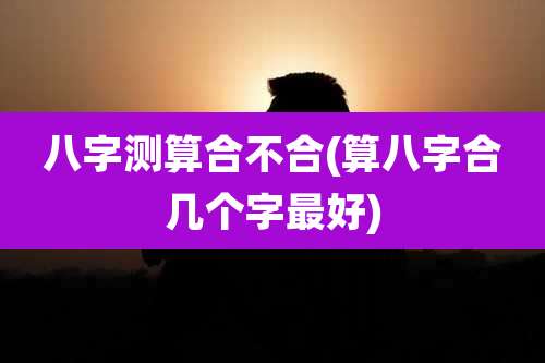 八字测算合不合(算八字合几个字最好)