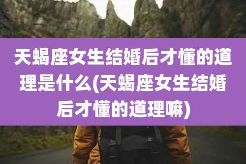天蝎座女生结婚后才懂的道理是什么(天蝎座女生结婚后才懂的道理嘛)