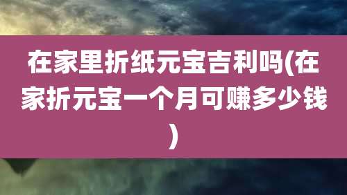 在家里折纸元宝吉利吗(在家折元宝一个月可赚多少钱)