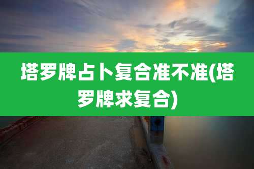 塔罗牌占卜复合准不准(塔罗牌求复合)