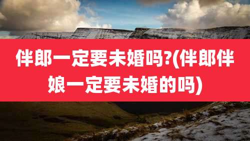伴郎一定要未婚吗?(伴郎伴娘一定要未婚的吗)