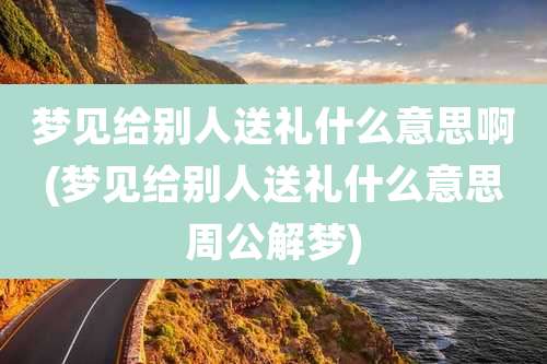 梦见给别人送礼什么意思啊(梦见给别人送礼什么意思周公解梦)