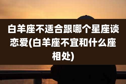 白羊座不适合跟哪个星座谈恋爱(白羊座不宜和什么座相处)