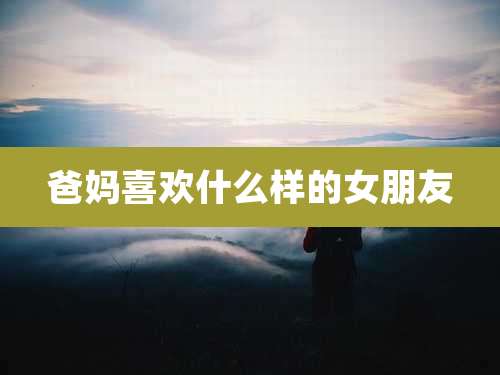 爸妈喜欢什么样的女朋友