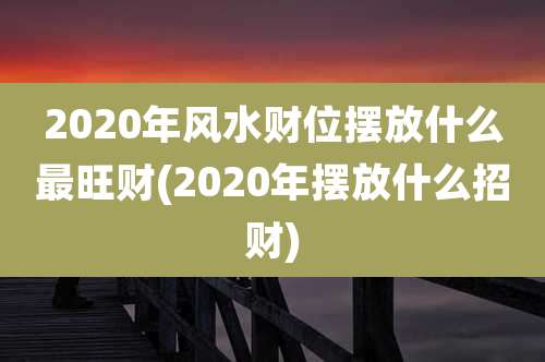 2020年风水财位摆放什么最旺财(2020年摆放什么招财)