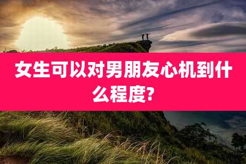 女生可以对男朋友心机到什么程度?