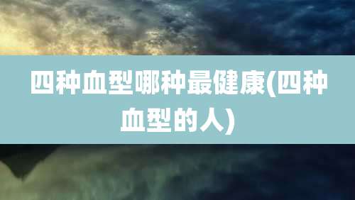 四种血型哪种最健康(四种血型的人)