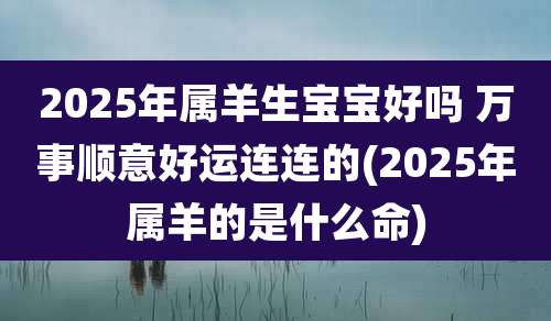 2025年属羊生宝宝好吗 万事顺意好运连连的(2025年属羊的是什么命)