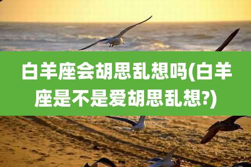 白羊座会胡思乱想吗(白羊座是不是爱胡思乱想?)