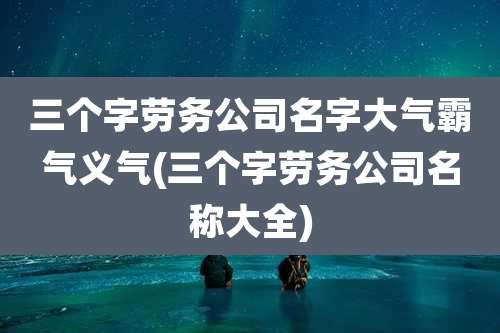 三个字劳务公司名字大气霸气义气(三个字劳务公司名称大全)