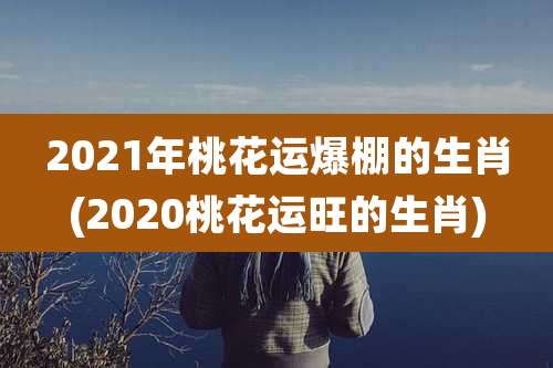 2021年桃花运爆棚的生肖(2020桃花运旺的生肖)
