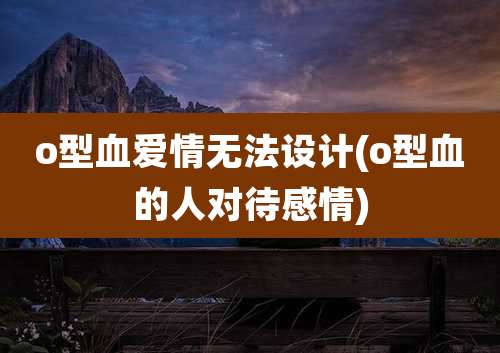 o型血爱情无法设计(o型血的人对待感情)