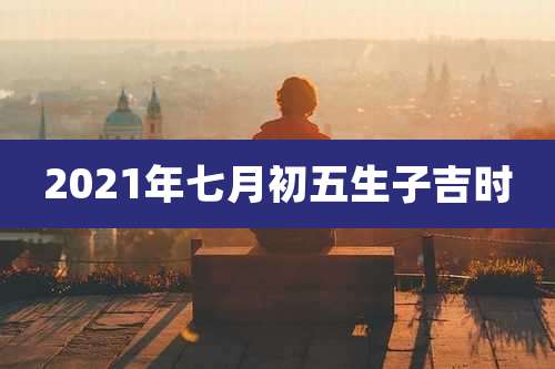 2021年七月初五生子吉时