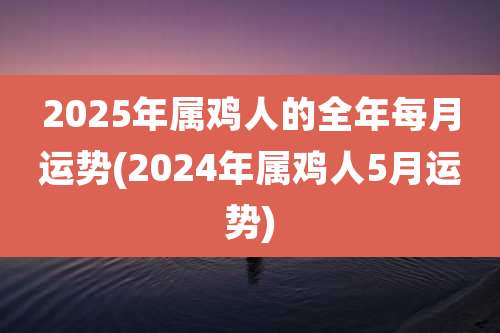 2025年属鸡人的全年每月运势(2024年属鸡人5月运势)