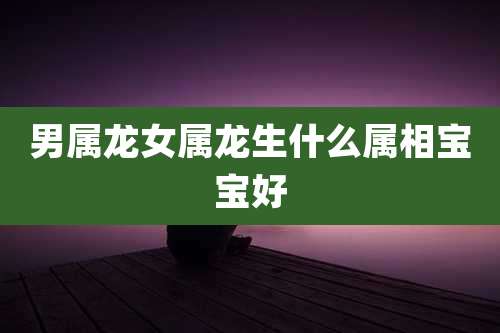 男属龙女属龙生什么属相宝宝好