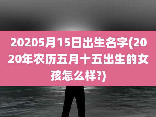 20205月15日出生名字(2020年农历五月十五出生的女孩怎么样?)