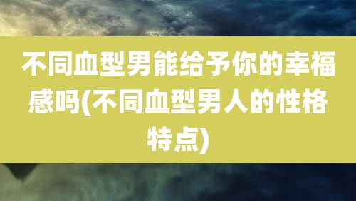 不同血型男能给予你的幸福感吗(不同血型男人的性格特点)