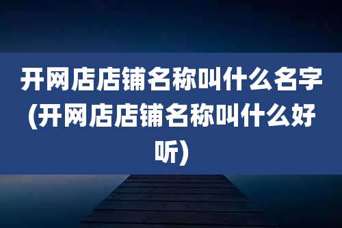 开网店店铺名称叫什么名字(开网店店铺名称叫什么好听)