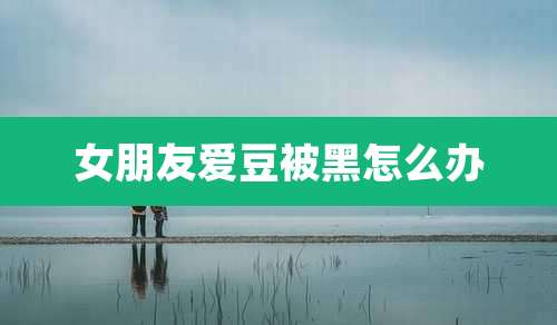 女朋友爱豆被黑怎么办