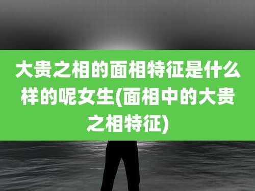大贵之相的面相特征是什么样的呢女生(面相中的大贵之相特征)