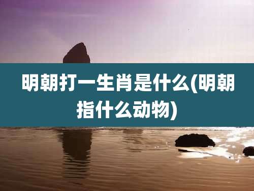 明朝打一生肖是什么(明朝指什么动物)