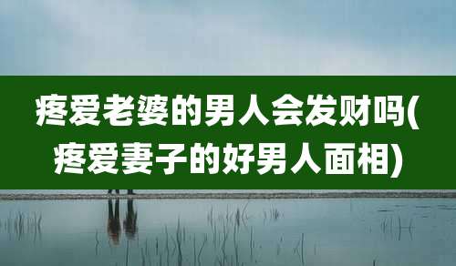 疼爱老婆的男人会发财吗(疼爱妻子的好男人面相)