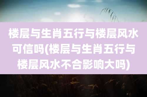 楼层与生肖五行与楼层风水可信吗(楼层与生肖五行与楼层风水不合影响大吗)
