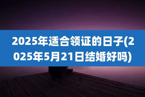 2025年适合领证的日子(2025年5月21日结婚好吗)