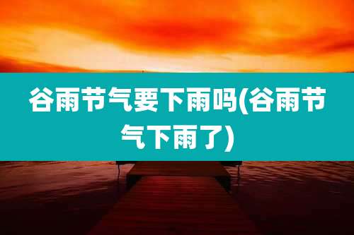 谷雨节气要下雨吗(谷雨节气下雨了)