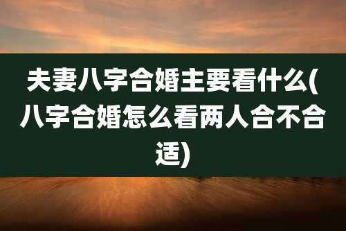 夫妻八字合婚主要看什么(八字合婚怎么看两人合不合适)