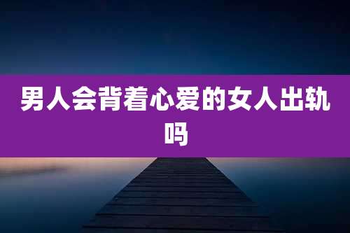 男人会背着心爱的女人出轨吗