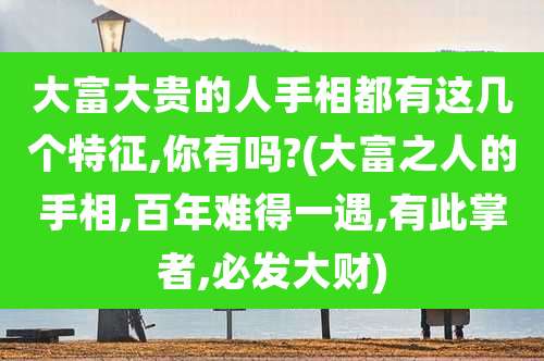 大富大贵的人手相都有这几个特征,你有吗?(大富之人的手相,百年难得一遇,有此掌者,必发大财)