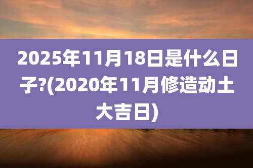 2025年11月18日是什么日子?(2020年11月修造动土大吉日)