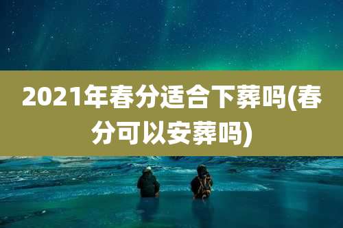 2021年春分适合下葬吗(春分可以安葬吗)